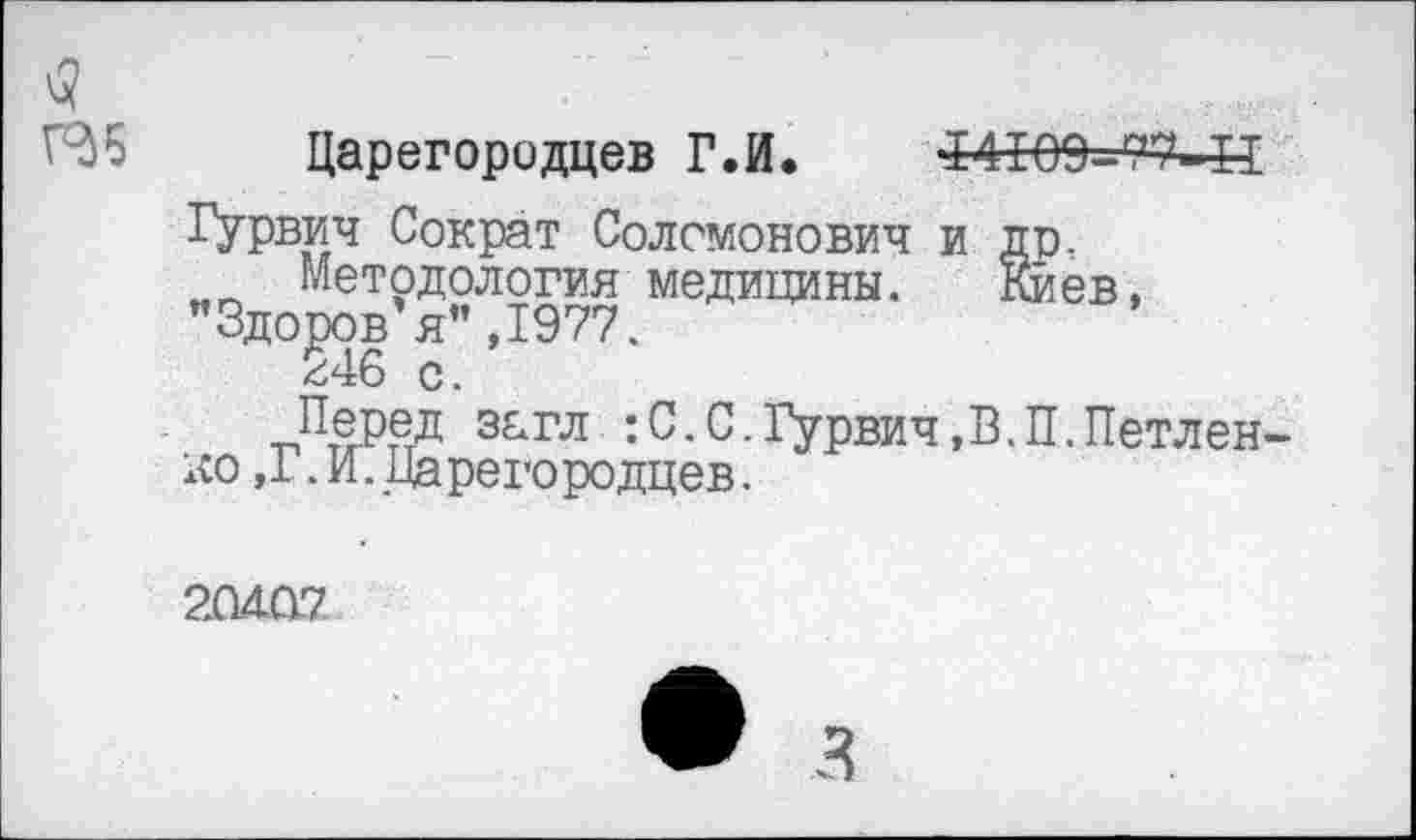 ﻿<5
Г36
Царегородцев Г.И. 14109=-77-П
Гурвич Сократ Соломонович и Методология медицины.
Здоров я”,1977.
246 с.
Перед загл : С. С.Гурвич,В.П.Петлен-ко ,1 .И. Царегородцев.
20407